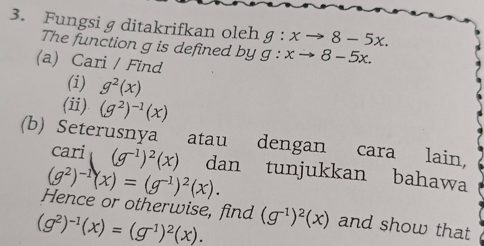 Fungsi g ditakrifkan oleh g:xto 8-5x. 
The function g is defined by g:xto 8-5x. 
(a) Cari / Find 
(i) g^2(x)
(ii) (g^2)^-1(x)
(b) Seterusnya atau dengan cara lain, 
cari (g^(-1))^2(x) dan tunjukkan bahawa
(g^2)^-1(x)=(g^(-1))^2(x). 
Hence or otherwise, find (g^(-1))^2(x) and show that
(g^2)^-1(x)=(g^(-1))^2(x).