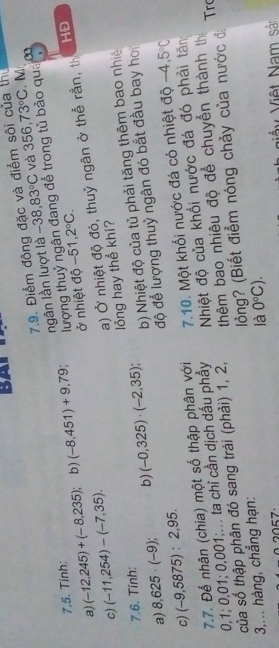 Điểm đông đặc và điểm sôi của thư
ngân lần lượt là -38,83°C và 356,73°C M
0
a) (-12,245)+(-8,235) b) (-8,451)+9,79. lượng thuỷ ngân đang để trong tủ bảo quả
7.5. Tinh: HĐ
c) (-11,254)-(-7,35). ở nhiệt độ −51
2°C. 
a) O' nhiệt độ đó, thuỷ ngân ở thể rắn, thể
lỏng hay thể khí?
7.6. Tính:
a) 8,625· (-9); b) (-0,325)· (-2,35) b) Nhiệt độ của tủ phải tăng thêm bao nhiệ
độ để lượng thuỷ ngân đó bắt đầu bay họi
c) (-9,5875):2,95. 
7.7. Để nhân (chia) một số thập phân với 7.10. Một khối nước đá có nhiệt độ -4,5°C
0,1; 0,01; 0,001;... ta chỉ cần dịch dấu phẩy Nhiệt độ của khối nước đá đó phải tăng
thêm bao nhiêu độ để chuyển thành thể
Tr
của số thập phân đó sang trái (phải) 1, 2, lỏng? (Biết điểm nóng chảy của nước đá
3,... hàng, chẳng hạn:
là 0°C). 
2057· Viấy Việt Nam sản