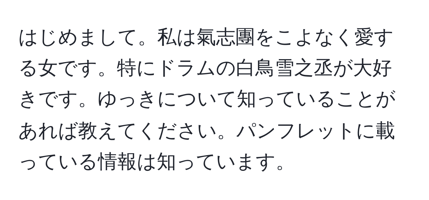 はじめまして。私は氣志團をこよなく愛する女です。特にドラムの白鳥雪之丞が大好きです。ゆっきについて知っていることがあれば教えてください。パンフレットに載っている情報は知っています。