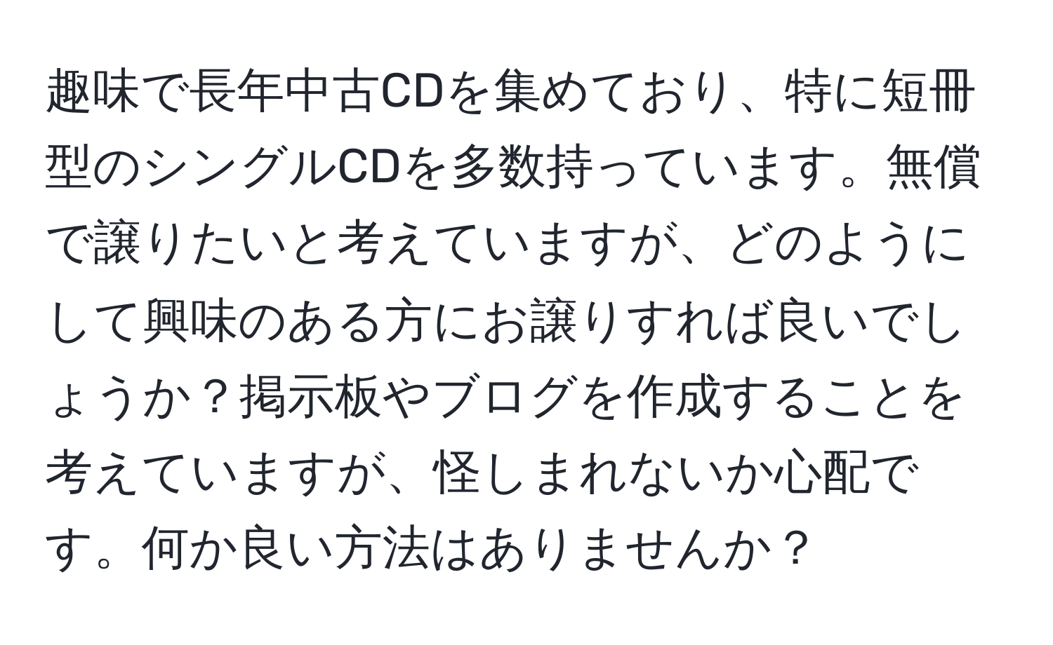 趣味で長年中古CDを集めており、特に短冊型のシングルCDを多数持っています。無償で譲りたいと考えていますが、どのようにして興味のある方にお譲りすれば良いでしょうか？掲示板やブログを作成することを考えていますが、怪しまれないか心配です。何か良い方法はありませんか？