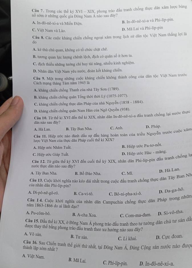 Trong các thế kỳ XVI - XIX, phong trào đầu tranh chống thực dân xâm lược bùng
nổ sớm ở những quốc gia Đông Nam Á nào sau đây?
A. In-đô-nê-xi-a và Miến Điện.
B. In-đô-nê-xi-a và Phi-líp-pin.
C. Việt Nam và Lào.
D. Mã Lai và Phi-líp-pin
Câu 8. Các cuộc kháng chiến chống ngoại xâm trong lịch sử dân tộc Việt Nam thắng lợi là
do
A. kẻ thù chủ quan, không có tổ chức chặt chẽ.
B. tương quan lực lượng chênh lệch, địch có quân số ít hơn ta.
C. địch thiếu những tướng chỉ huy tài năng, nhiều kinh nghiệm.
D. Nhân dân Việt Nam yêu nước, đoàn kết kháng chiến.
Câu 9. Một trong những cuộc kháng chiến không thành công của dân tộc Việt Nam trước
Cách mạng tháng Tám năm 1945 là
A. kháng chiến chống Thanh của nhà Tây Sơn (1789).
B. kháng chiến chống quân Tổng thời thời Lý (1075-1077).
C. kháng chiến chống thực dân Pháp của nhà Nguyễn (1858 - 1884).
D. kháng chiến chống quân Nam Hán của Ngô Quyền (938).
Câu 10. Từ thế ki XVI đến thế ki XIX, nhân dân In-đô-nê-xi-a đầu tranh chống lại nước thực
dân nào sau đây?
A. Hà Lan. B. Tây Ban Nha. C. Anh. D. Pháp.
Câu 11. Hiệp ước nào đánh dầu sự đầu hàng hoàn toàn của triều Nguyễn trước cuộc xâm
lược Việt Nam của thực dân Pháp cuối thể ki XIX?
A. Hiệp ước Nhâm Tuất.
B. Hiệp ước Pa-tơ-nốt.
C. Hiệp ước Giáp Tuất.
D. Hiệp ước Hác - măng.
Câu 12. Từ giữa thể kỷ XVI đến cuối thế kỷ XIX, nhân dân Phi-líp-pin đấu tranh chồng lạ
nước thực dân nào sau đây?
A. Tây Ban Nha. B. Bồ Đào Nha. C. Mĩ.
D. Hà Lan.
Câu 13. Cuộc khởi nghĩa nào kéo dài nhất trong cuộc đấu tranh chống thực dân Tây Ban Nh
của nhân dân Phi-líp-pin?
A. Đi-pô-nê-gô-rô. B. Ca-vi-tô. C. Bô-ni-pha-xi-ô.
D. Đa-ga-hô.
Câu 14. Cuộc khởi nghĩa của nhân dân Campuchia chống thực dân Pháp trong nhữn
năm 1863-1866 do ai lãnh đạo?
A. Pu-côm-bô. B. A-cha Xoa. C. Com-ma-đam. D. Si-vô-tha.
Cầu 15. Đầu thế kỉ XX, ở Đông Nam Á phong trào đấu tranh theo tư tưởng dân chủ tự sản dầ
được thay thế bằng phong trào đầu tranh theo xu hướng nào sau đây?
A. Vô sản. B. Tư sản. C. Li khai. D. Cực đoan.
Câu 16. Sau Chiến tranh thế giới thứ nhất, tại Đông Nam Á, Đảng Cộng sản nước nào được
thành lập sớm nhất ?
A. Việt Nam. B. Mã Lai. C. Phi-líp-pin. D. In-đô-nê-xi-a.