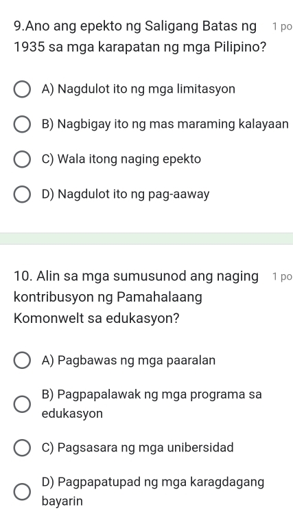 Ano ang epekto ng Saligang Batas ng 1 po
1935 sa mga karapatan ng mga Pilipino?
A) Nagdulot ito ng mga limitasyon
B) Nagbigay ito ng mas maraming kalayaan
C) Wala itong naging epekto
D) Nagdulot ito ng pag-aaway
10. Alin sa mga sumusunod ang naging 1 po
kontribusyon ng Pamahalaang
Komonwelt sa edukasyon?
A) Pagbawas ng mga paaralan
B) Pagpapalawak ng mga programa sa
edukasyon
C) Pagsasara ng mga unibersidad
D) Pagpapatupad ng mga karagdagang
bayarin