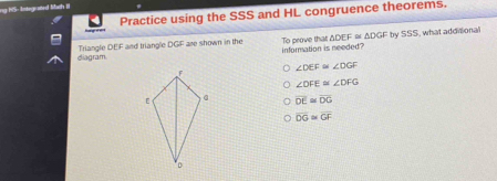 ng hS- Integrafed Mach II
Practice using the SSS and HL congruence theorems.
diagram Triangle DEF and triangle DGF are shown in the To peove that △ DEF≌ △ DGF by SSS, what addisional
infornation is needed?
∠ DEF≌ ∠ DGF
∠ DFE≌ ∠ DFG
overline DE≌ overline DG
overline DG≌ overline GF