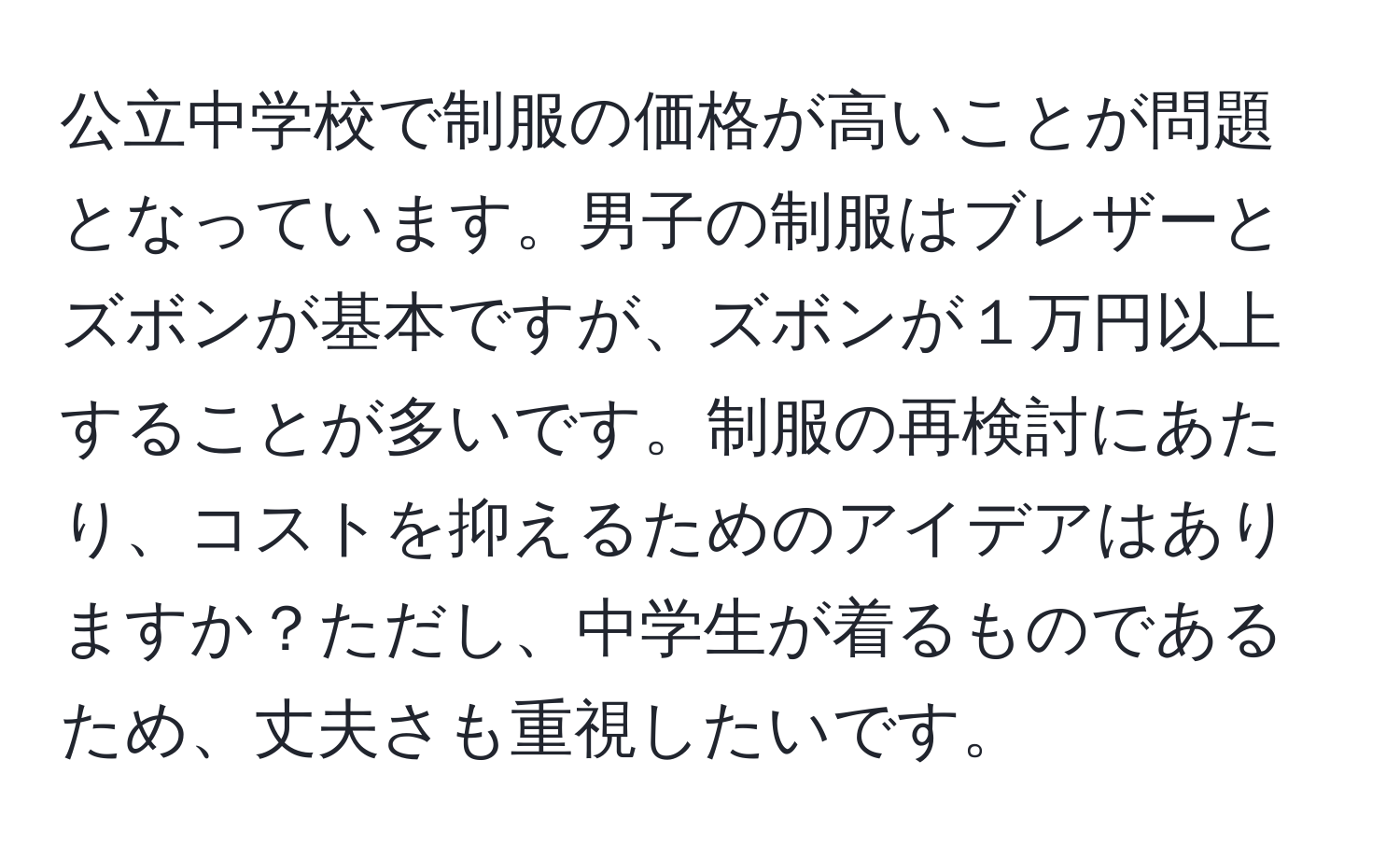 公立中学校で制服の価格が高いことが問題となっています。男子の制服はブレザーとズボンが基本ですが、ズボンが１万円以上することが多いです。制服の再検討にあたり、コストを抑えるためのアイデアはありますか？ただし、中学生が着るものであるため、丈夫さも重視したいです。