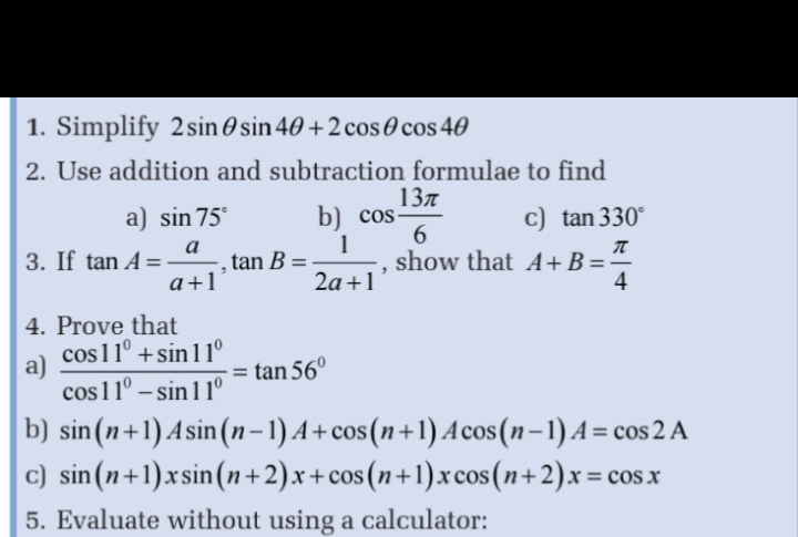 Simplify 2sin θ sin 4θ +2cos θ cos 4θ
2. Use addition and subtraction formulae to find 
a) sin 75° b) cos  13π /6  c) tan 330°
3. If tan A= a/a+1 , tan B= 1/2a+1  , show that A+B= π /4 
4. Prove that 
a)  (cos 11°+sin 11°)/cos 11°-sin 11° =tan 56°
b) sin (n+1)Asin (n-1)A+cos (n+1)Acos (n-1)A=cos 2A
c) sin (n+1)xsin (n+2)x+cos (n+1)xcos (n+2)x=cos x
5. Evaluate without using a calculator: