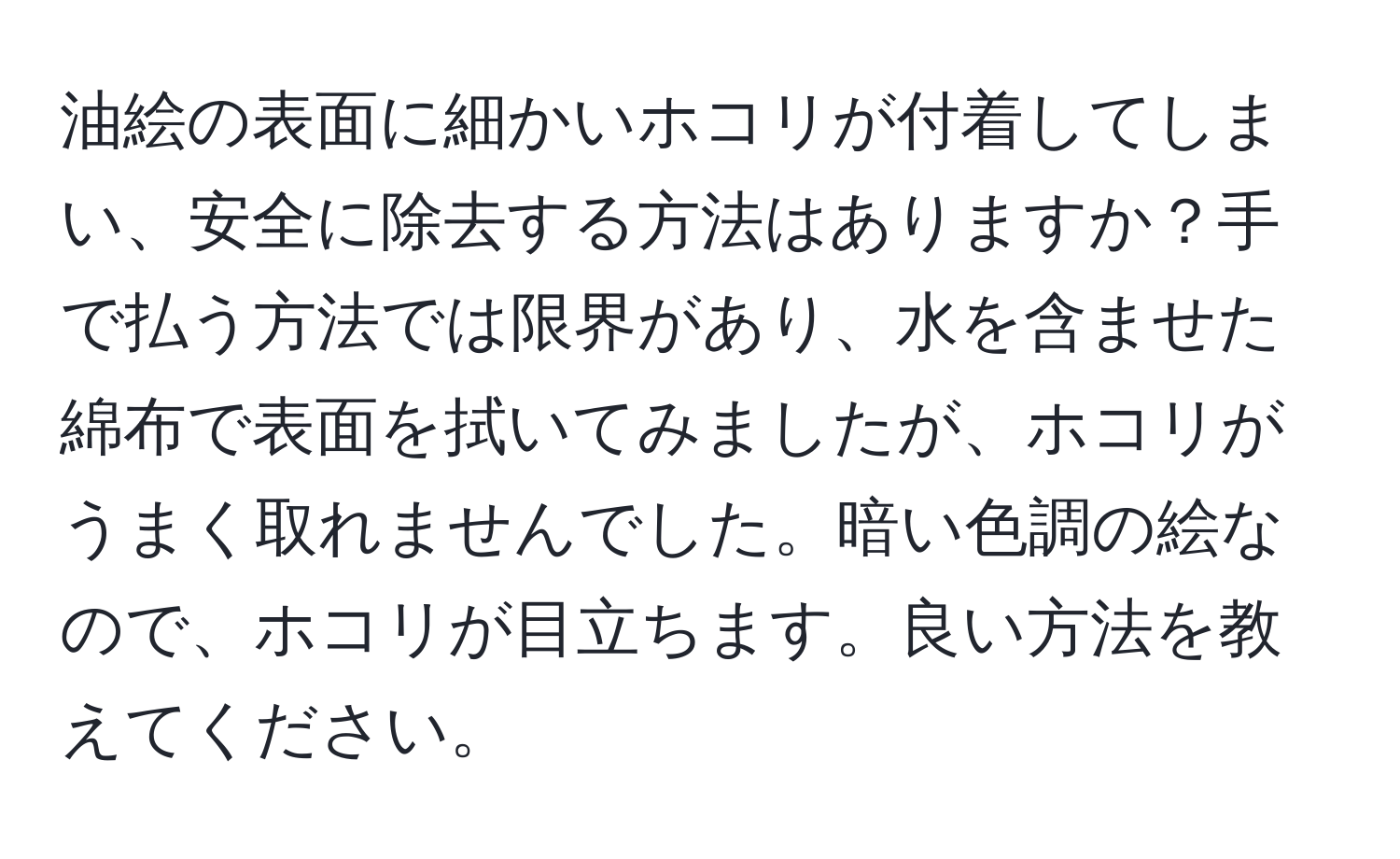 油絵の表面に細かいホコリが付着してしまい、安全に除去する方法はありますか？手で払う方法では限界があり、水を含ませた綿布で表面を拭いてみましたが、ホコリがうまく取れませんでした。暗い色調の絵なので、ホコリが目立ちます。良い方法を教えてください。