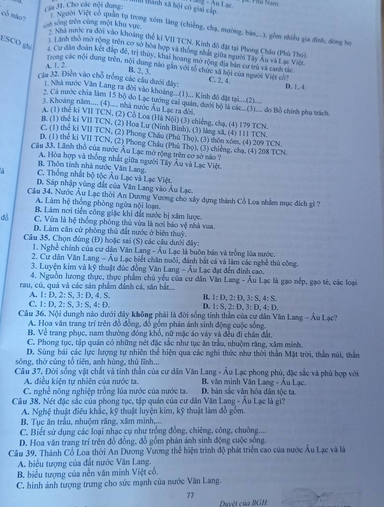 Lang - Au Lạc. pá. Phú Nam
Câu 31. Cho các nội dung:
I thành xã hội có giải cấp.
cố nào?
cinh sống trên cùng một khu vực,
T. Người Việt cổ quần tụ trong xóm làng (chiềng, chạ, mường, bản....), gồm nhiều gia đình, đòng họ
2. Nhà nước ra đời vào khoảng thế kỉ VII TCN. Kinh đô đặt tại Phong Châu (Phú Thọ)
3. Lãnh thổ mở rộng trên cơ sở hòa hợp và thống nhất giữa người Tây Âu và Lạc Việt
ESCO ghi 4. Cư dân đoàn kết đặp đê, trị thủy, khai hoang mở rộng địa bàn cư trù và canh tác
A. 1, 2.
Trong các nội dung trên, nội dung nào gắn với tổ chức xã hội của người Việt cô?
B. 2, 3.
Câu 32. Điền vào chỗ trống các câu dưới đây: C. 2, 4. D. 1. 4.
1. Nhà nước Văn Lang ra đời vào khoảng...(1)... Kinh đô đặt tại.....(2)....
2. Cả nước chia làm 15 bộ do Lạc tướng cai quản, dưới bộ là các...(3).... do Bồ chính phụ trách.
3. Khoảng năm.... (4).... nhà nước Âu Lạc ra dời.
A. (1) thể ki VII TCN, (2) Cổ Loa (Hà Nội) (3) chiềng, chạ, (4) 179 TCN.
B. (1) thể ki VII TCN, (2) Hoa Lư (Ninh Bình), (3) làng xã, (4) 111 TCN.
C. (1) thể ki VII TCN, (2) Phong Châu (Phú Thọ), (3) thôn xóm, (4) 209 TCN.
D. (1) thế ki VII TCN, (2) Phong Châu (Phú Thọ), (3) chiềng, chạ, (4) 208 TCN.
Câu 33. Lãnh thổ của nước Âu Lạc mở rộng trên cơ sở nào ?
A. Hòa hợp và thống nhất giữa người Tây Âu và Lạc Việt.
B. Thôn tính nhà nước Văn Lang.
a  C. Thống nhất bộ tộc Âu Lạc và Lạc Việt.
D. Sáp nhập vùng đất của Văn Lang vào Âu Lạc.
Câu 34. Nước Âu Lạc thời An Dương Vương cho xây dựng thành Cổ Loa nhằm mục đích gi ?
A. Làm hệ thống phòng ngừa nội loạn.
B. Làm nơi tiến công giặc khi đất nước bị xâm lược.
đồ C. Vừa là hệ thống phòng thủ vừa là nơi bảo vệ nhà vua.
D. Làm căn cứ phòng thủ đất nước ở biên thuỳ.
Câu 35. Chọn đúng (Đ) hoặc sai (S) các câu dưới đây:
1. Nghề chính của cư dân Văn Lang - Âu Lạc là buôn bán và trồng lúa nước.
2. Cư dân Văn Lang - Âu Lạc biết chăn nuôi, đánh bắt cá và làm các nghề thủ công.
3. Luyện kim và kỹ thuật đúc đồng Văn Lang - Âu Lạc đạt đến đinh cao.
4. Nguồn lương thực, thực phẩm chủ yếu của cư dân Văn Lang - Âu Lạc là gạo nếp, gạo tẻ, các loại
rau, củ, quả và các sản phầm đánh cá, săn bắt...
A. 1: D, 2: S, 3: D, 4. S. B. 1: Đ, 2: Đ, 3: S, 4: S.
C. 1: Đ, 2: S, 3: S, 4: Đ. D. 1: S, 2: Đ, 3: Đ, 4: Đ.
Câu 36. Nội dungh nào dưới đây không phải là đời sống tinh thần của cự dân Văn Lang - Âu Lạc?
A. Hoa văn trang trí trên đồ đồng, đồ gồm phản ánh sinh động cuộc sống.
B. Về trang phục, nam thường đóng khố, nữ mặc áo váy và đều đi chân đất.
C. Phong tục, tập quán có những nét đặc sắc như tục ăn trầu, nhuộm răng, xăm mình.
D. Sùng bái các lực lượng tự nhiên thể hiện qua các nghi thức như thời thần Mặt trời, thần núi, thần
sông, thờ cúng tổ tiên, anh hùng, thủ lĩnh...
Câu 37. Đời sống vật chất và tinh thần của cư dân Văn Lang - Âu Lạc phong phú, đặc sắc và phù hợp với
A. điều kiện tự nhiên của nước ta. B. văn minh Văn Lang - Âu Lạc.
C. nghề nông nghiệp trồng lúa nước của nước ta. D. bản sắc văn hóa dân tộc ta.
Câu 38. Nét đặc sắc của phong tục, tập quán của cư dân Văn Lang - Âu Lạc là gì?
A. Nghệ thuật điêu khắc, kỹ thuật luyện kim, kỹ thuật làm đồ gốm.
B. Tục ăn trầu, nhuộm răng, xăm mình,...
C. Biết sử dụng các loại nhạc cụ như trống đồng, chiêng, công, chuông.....
D. Hoa văn trang trí trên đồ đồng, đồ gồm phản ánh sinh động cuộc sống.
Câu 39. Thành Cổ Loa thời An Dương Vương thể hiện trình độ phát triển cao của nước Âu Lạc và là
A. biểu tượng của đất nước Văn Lang.
B. biểu tượng của nền văn minh Việt cổ.
C. hình ảnh tượng trưng cho sức mạnh của nước Văn Lang.
77
Duyệt của BGH: