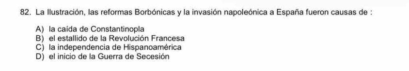 La Ilustración, las reformas Borbónicas y la invasión napoleónica a España fueron causas de :
A) la caída de Constantinopla
B) el estallido de la Revolución Francesa
C) la independencia de Hispanoamérica
D) el inicio de la Guerra de Secesión