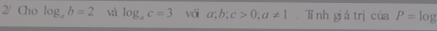 2/ Cho log _ab=2 và log _ac=3 vái a; b; c>0; a!= 1 Tinh giá trị của P=log