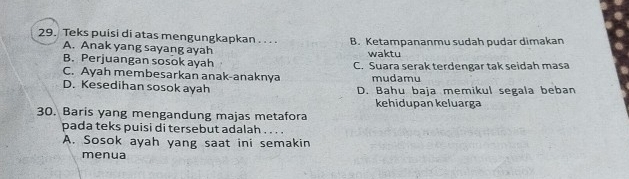 Teks puisi di atas mengungkapkan . . . . B. Ketampananmu sudah pudar dimakan
A. Anak yang sayang ayah
B. Perjuangan sosok ayah waktu
C. Ayah membesarkan anak-anaknya C. Suara serak terdengar tak seidah masa
mudamu
D. Kesedihan sosok ayah D. Bahu baja memikul segala beban
kehidupan keluarga
30. Baris yang mengandung majas metafora
pada teks puisi di tersebut adalah . . . .
A. Sosok ayah yang saat ini semakin
menua