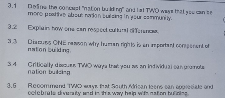 3.1 Define the concept “nation building” and list TWO ways that you can be 
more positive about nation building in your community. 
3.2 Explain how one can respect cultural differences. 
3.3 Discuss ONE reason why human rights is an important component of 
nation building. 
3.4 Critically discuss TWO ways that you as an individual can promote 
nation building. 
3.5 Recommend TWO ways that South African teens can appreciate and 
celebrate diversity and in this way help with nation building.