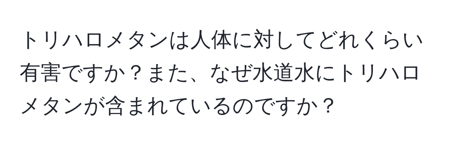 トリハロメタンは人体に対してどれくらい有害ですか？また、なぜ水道水にトリハロメタンが含まれているのですか？