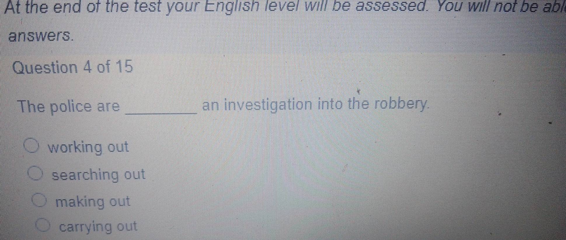 At the end of the test your English level will be assessed. You will not be abl
answers.
Question 4 of 15
The police are _an investigation into the robbery.
working out
searching out
making out
carrying out