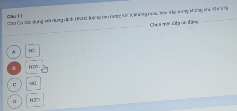 Cho Cu tác dụng với dung dịch HNO3 loãng thu được khí X không màu, hóa nâu trong không khí. Khí X là
Câu 11
_
Chọn một đáp án đúng
A N2.
B NO2.
C NO.
D N2O.