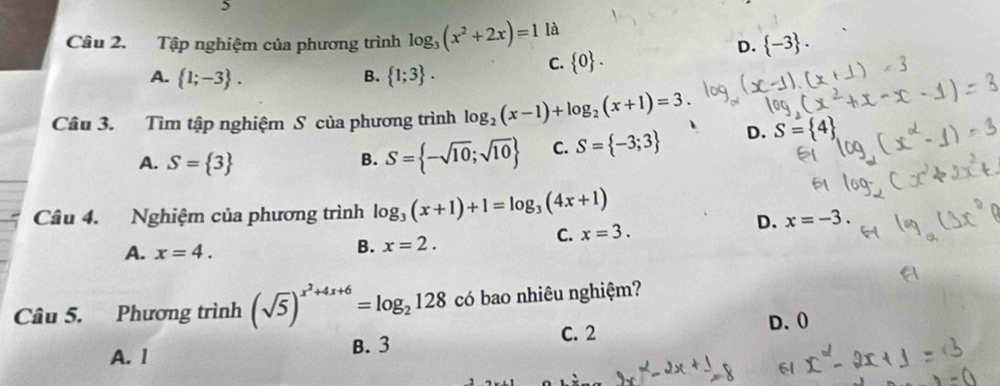 Tập nghiệm của phương trình log _3(x^2+2x)=1 là
D.  -3.
A.  1;-3. B.  1;3.
C.  0. 
Câu 3. Tìm tập nghiệm S của phương trình log _2(x-1)+log _2(x+1)=3. D. S= 4
A. S= 3
B. S= -sqrt(10);sqrt(10) C. S= -3;3
Câu 4. Nghiệm của phương trình log _3(x+1)+1=log _3(4x+1)
A. x=4.
B. x=2.
C. x=3.
D. x=-3. 
Câu 5. Phương trình (sqrt(5))^x^2+4x+6=log _2128 có bao nhiêu nghiệm?
D. 0
A. I B. 3 C. 2