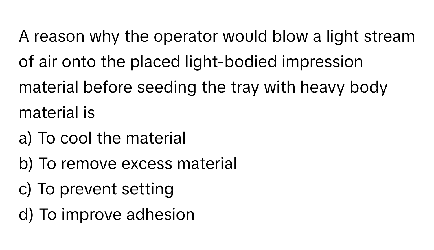 A reason why the operator would blow a light stream of air onto the placed light-bodied impression material before seeding the tray with heavy body material is 

a) To cool the material 
b) To remove excess material 
c) To prevent setting 
d) To improve adhesion