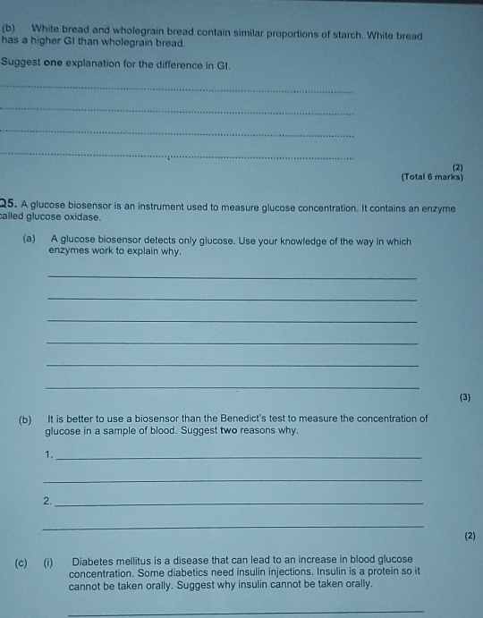 White bread and wholegrain bread contain similar proportions of starch. White bread 
has a higher GI than wholegrain bread. 
Suggest one explanation for the difference in GI. 
_ 
_ 
_ 
_ 
(2) 
(Total 6 marks) 
Q5. A glucose biosensor is an instrument used to measure glucose concentration. It contains an enzyme 
called glucose oxidase. 
(a) A glucose biosensor detects only glucose. Use your knowledge of the way in which 
enzymes work to explain why. 
_ 
_ 
_ 
_ 
_ 
_ 
(3) 
(b) It is better to use a biosensor than the Benedict's test to measure the concentration of 
glucose in a sample of blood. Suggest two reasons why. 
1._ 
_ 
2._ 
_ 
(2) 
(c) (i) Diabetes mellitus is a disease that can lead to an increase in blood glucose 
concentration. Some diabetics need insulin injections. Insulin is a protein so it 
cannot be taken orally. Suggest why insulin cannot be taken orally. 
_
