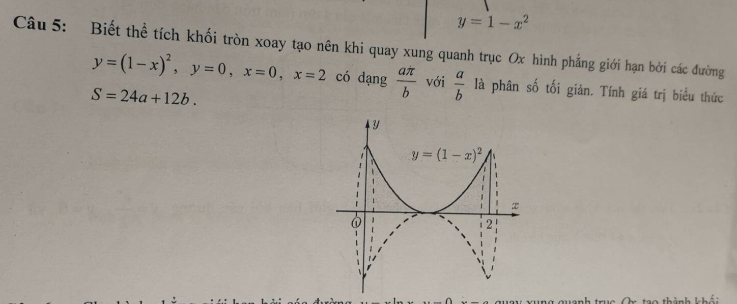 y=1-x^2
Câu 5: Biết thể tích khối tròn xoay tạo nên khi quay xung quanh trục Ox hình phẳng giới hạn bởi các đường
y=(1-x)^2,y=0,x=0,x=2 có dạng  aπ /b  với  a/b  là phân số tối giản. Tính giá trị biểu thức
S=24a+12b.
ng quanh truc Or tạo thành khối