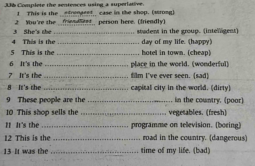 33b Complete the sentences using a superlative. 
1 This is the strongest case in the shop. (strong) 
2 You're the friendliest person here. (friendly) 
3 She's the _student in the group. (intelligent) 
4 This is the _day of my life. (happy) 
5 This is the _hotel in town. (cheap) 
6 It's the _place in the world. (wonderful) 
7 It's the _film I've ever seen. (sad) 
8 It's the _capital city in the world. (dirty) 
9 These people are the _in the country. (poor) 
10 This shop sells the _vegetables. (fresh) 
11 It's the _programme on television. (boring) 
12 This is the _road in the country. (dangerous) 
13 It was the _time of my life. (bad)