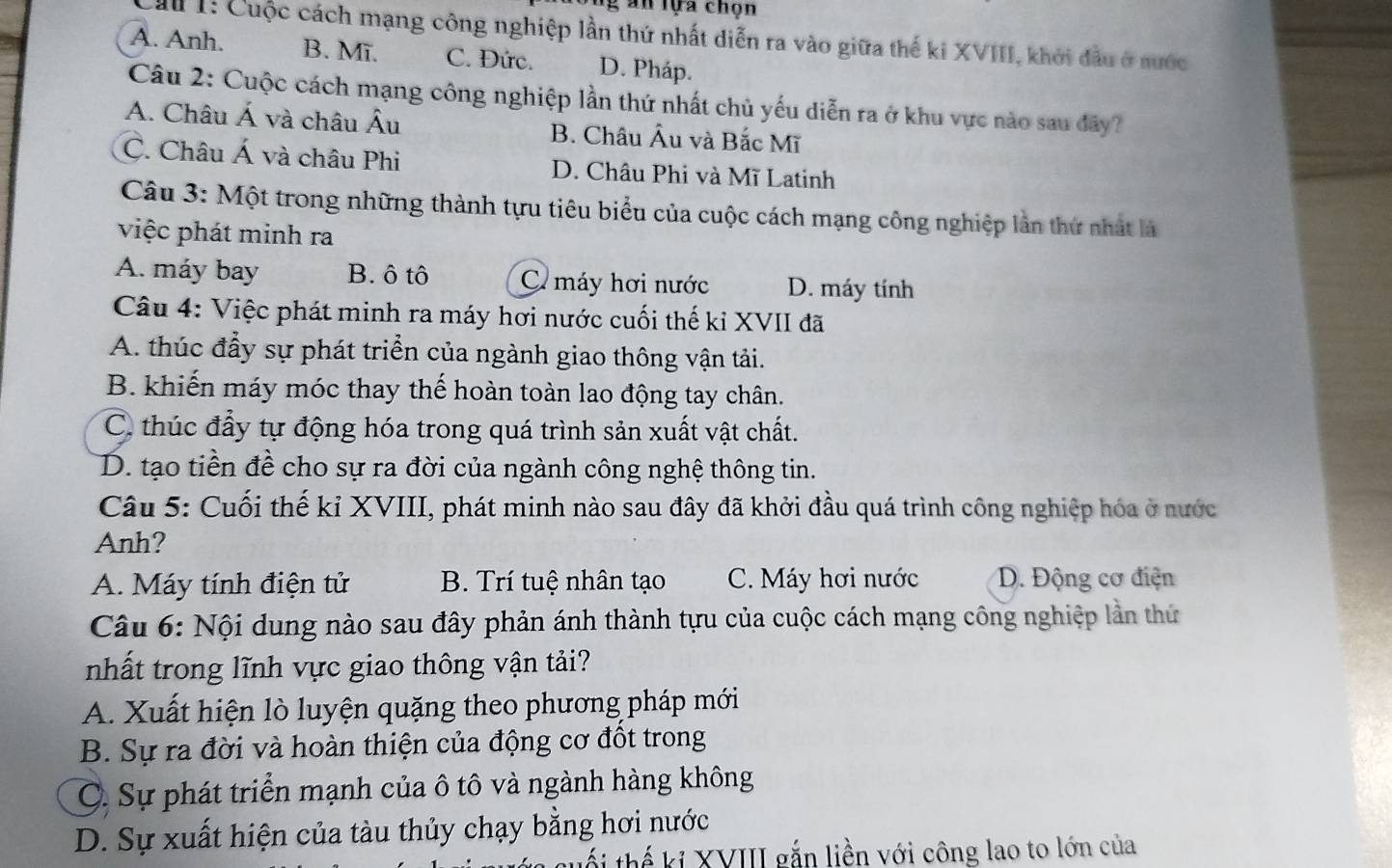 Tg an lựa chọn
I: Cuộc cách mạng công nghiệp lần thứ nhất diễn ra vào giữa thế ki XVIII, khởi đầu ở nước
A. Anh. B. Mī. C. Đức. D. Pháp.
Câu 2: Cuộc cách mạng công nghiệp lần thứ nhất chủ yếu diễn ra ở khu vực nào sau đây?
A. Châu Á và châu Âu B. Châu Âu và Bắc Mĩ
C. Châu Á và châu Phi D. Châu Phi và Mĩ Latinh
Câu 3: Một trong những thành tựu tiêu biểu của cuộc cách mạng công nghiệp lần thứ nhất là
việc phát minh ra
A. máy bay B. ô tô C máy hơi nước D. máy tính
Câu 4: Việc phát minh ra máy hơi nước cuối thế kỉ XVII đã
A. thúc đẩy sự phát triển của ngành giao thông vận tải.
B. khiến máy móc thay thế hoàn toàn lao động tay chân.
C. thúc đẩy tự động hóa trong quá trình sản xuất vật chất.
D. tạo tiền đề cho sự ra đời của ngành công nghệ thông tin.
Câu 5: Cuối thế kỉ XVIII, phát minh nào sau đây đã khởi đầu quá trình công nghiệp hóa ở nước
Anh?
A. Máy tính điện tử B. Trí tuệ nhân tạo C. Máy hơi nước D. Động cơ điện
Câu 6: Nội dung nào sau đây phản ánh thành tựu của cuộc cách mạng công nghiệp lần thứ
nhất trong lĩnh vực giao thông vận tải?
A. Xuất hiện lò luyện quặng theo phương pháp mới
B. Sự ra đời và hoàn thiện của động cơ đốt trong
C. Sự phát triển mạnh của ô tô và ngành hàng không
D. Sự xuất hiện của tàu thủy chạy bằng hơi nước
tối thế kỉ XVIII gắn liền với công lao to lớn của