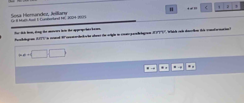 Sosa Hernandez, Jeiliany 4 of 10 < 1 2 3 
Gr 8 Math Asst 1 Cumberland NC 2024-2025 
For this hem, drng the answers int the appropriate boxes. 
Parallelogram RSTU is rotsted 90° counterclockwise about the origin is create parallelogram R'S'T'U'. Which zule describes this transformation?
(x,y)to (□ ,□ )
1 -z