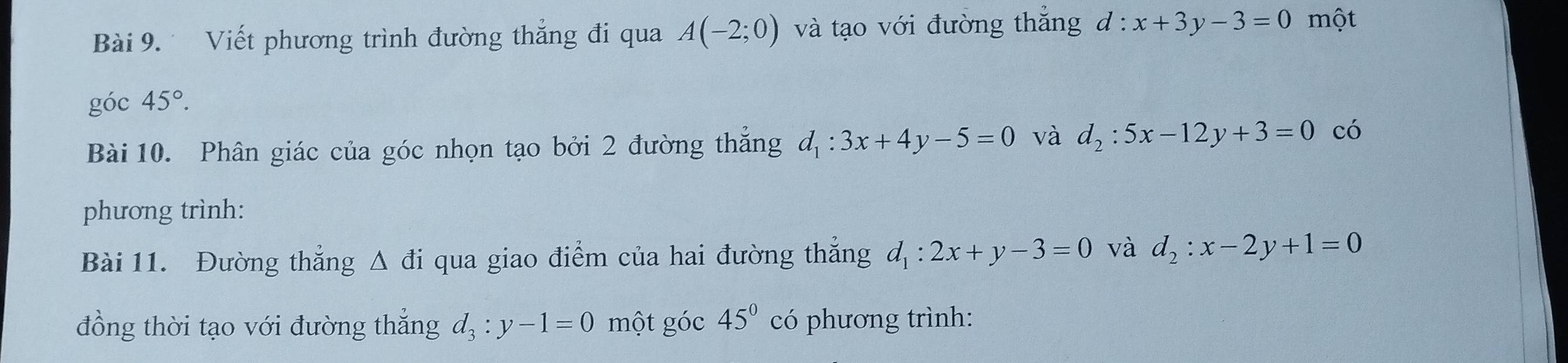 Viết phương trình đường thẳng đi qua A(-2;0) và tạo với đường thắng d:x+3y-3=0 một 
góc 45°. 
Bài 10. Phân giác của góc nhọn tạo bởi 2 đường thắng d_1:3x+4y-5=0 và d_2:5x-12y+3=0 có 
phương trình: 
Bài 11. Đường thắng △ di qua giao điểm của hai đường thẳng d_1:2x+y-3=0 và d_2:x-2y+1=0
đồng thời tạo với đường thắng d_3:y-1=0 một góc 45° có phương trình: