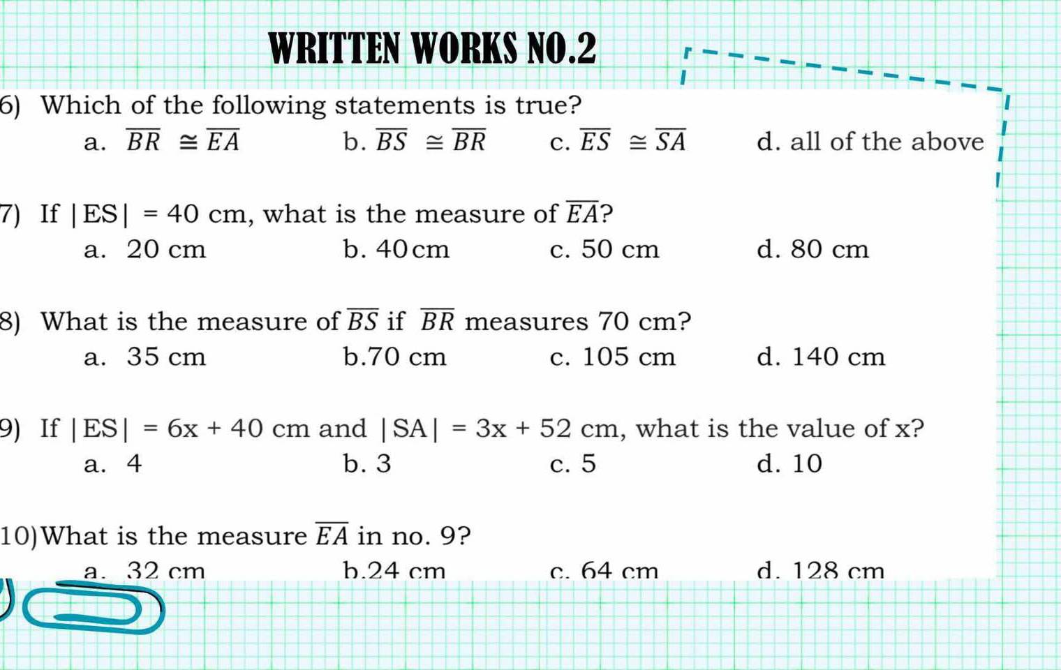 WRITTEN WORKS NO.2
6) Which of the following statements is true?
a. overline BR≌ overline EA b. overline BS≌ overline BR c. overline ES≌ overline SA d. all of the above
7) If |ES|=40cm , what is the measure of overline EA ?
a. 20 cm b. 40 cm c. 50 cm d. 80 cm
8) What is the measure of overline BS if overline BR measures 70 cm?
a. 35 cm b. 70 cm c. 105 cm d. 140 cm
9) If |ES|=6x+40cm and |SA|=3x+52cm , what is the value of x?
a. 4 b. 3 c. 5 d. 10
10)What is the measure overline EA in no. 9?
a. 32 cm b. 24 cm c. 64 cm d. 128 cm