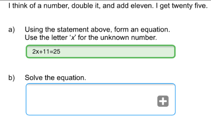 think of a number, double it, and add eleven. I get twenty five.
a) Using the statement above, form an equation.
Use the letter ‘ x ’ for the unknown number.
2x+11=25
b) Solve the equation.