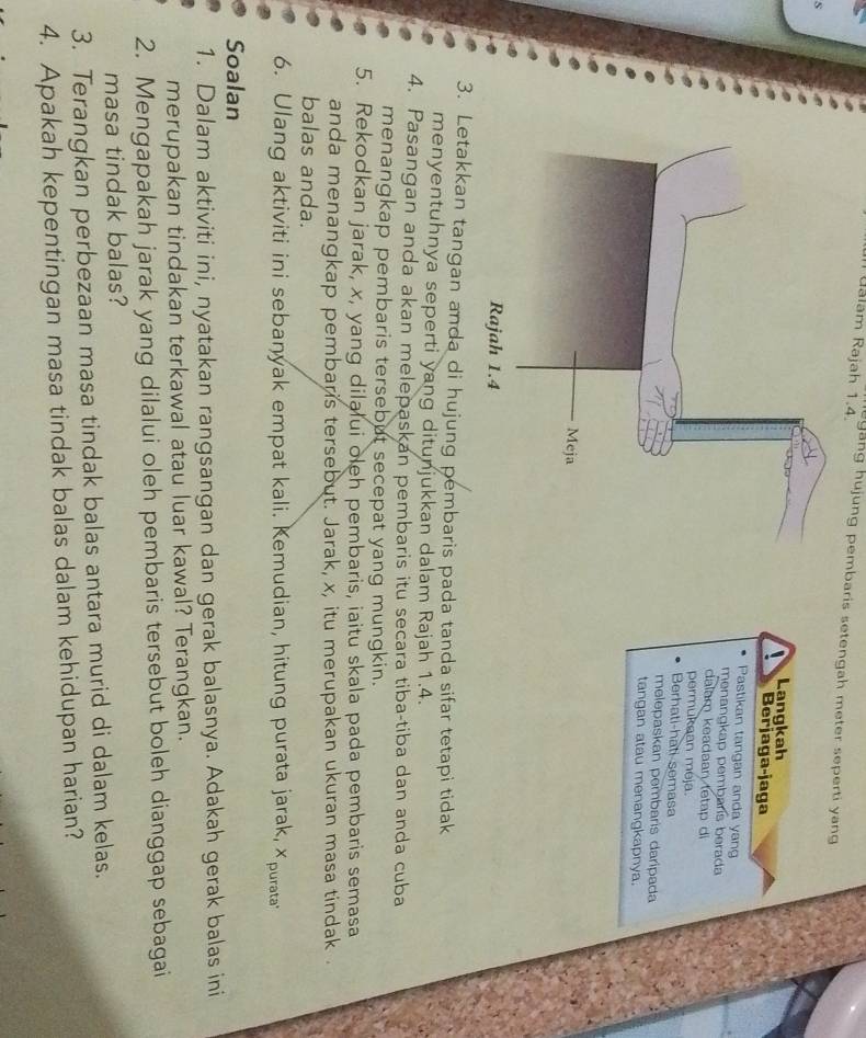 ualam Rajah 1.4. yang hujung pembaris setengah meter seperti yang 
Langkah 
Berjaga-jaga 
Pastikan tangan anda yang 
menangkap pembaris berada 
dalam keadaan tetap di 
permukean meja. 
Berhati-hati semasa 
melepaskan pembaris darípada 
tangan atau menangkapnya. 
3. Letakkan tangan anda di hujung pembaris pada tanda sifar tetapi tidak 
menyentuhnya seperti yang ditunjukkan dalam Rajah 1.4. 
4. Pasangan anda akan melepaskan pembaris itu secara tiba-tiba dan anda cuba 
menangkap pembaris tersebut secepat yang mungkin. 
5. Rekodkan jarak, x, yang dilalui oleh pembaris, iaitu skala pada pembaris semasa 
anda menangkap pembaris tersebut. Jarak, x, itu merupakan ukuran masa tindak . 
balas anda. 
6. Ulang aktiviti ini sebanyak empat kali. Kemudian, hitung purata jarak, Xpurata 
Soalan 
1. Dalam aktiviti ini, nyatakan rangsangan dan gerak balasnya. Adakah gerak balas ini 
merupakan tindakan terkawal atau luar kawal? Terangkan. 
2. Mengapakah jarak yang dilalui oleh pembaris tersebut boleh dianggap sebagai 
masa tindak balas? 
3. Terangkan perbezaan masa tindak balas antara murid di dalam kelas. 
4. Apakah kepentingan masa tindak balas dalam kehidupan harian?