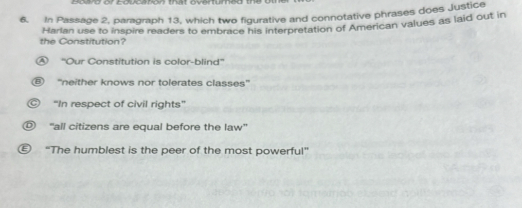 Board or Education that overtured the
6. In Passage 2, paragraph 13, which two figurative and connotative phrases does Justice
Harlan use to inspire readers to embrace his interpretation of American values as laid out in
the Constitution?
A “Our Constitution is color-blind”
⑥ “neither knows nor tolerates classes”
© “In respect of civil rights”
O “all citizens are equal before the law”
€ “The humblest is the peer of the most powerful”