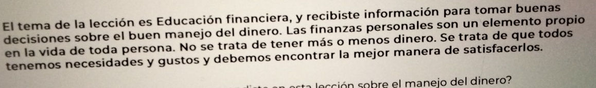 El tema de la lección es Educación financiera, y recibiste información para tomar buenas 
decisiones sobre el buen manejo del dinero. Las finanzas personales son un elemento propio 
en la vida de toda persona. No se trata de tener más o menos dinero. Se trata de que todos 
tenemos necesidades y gustos y debemos encontrar la mejor manera de satisfacerlos. 
ección sobre el manejo del dinero?