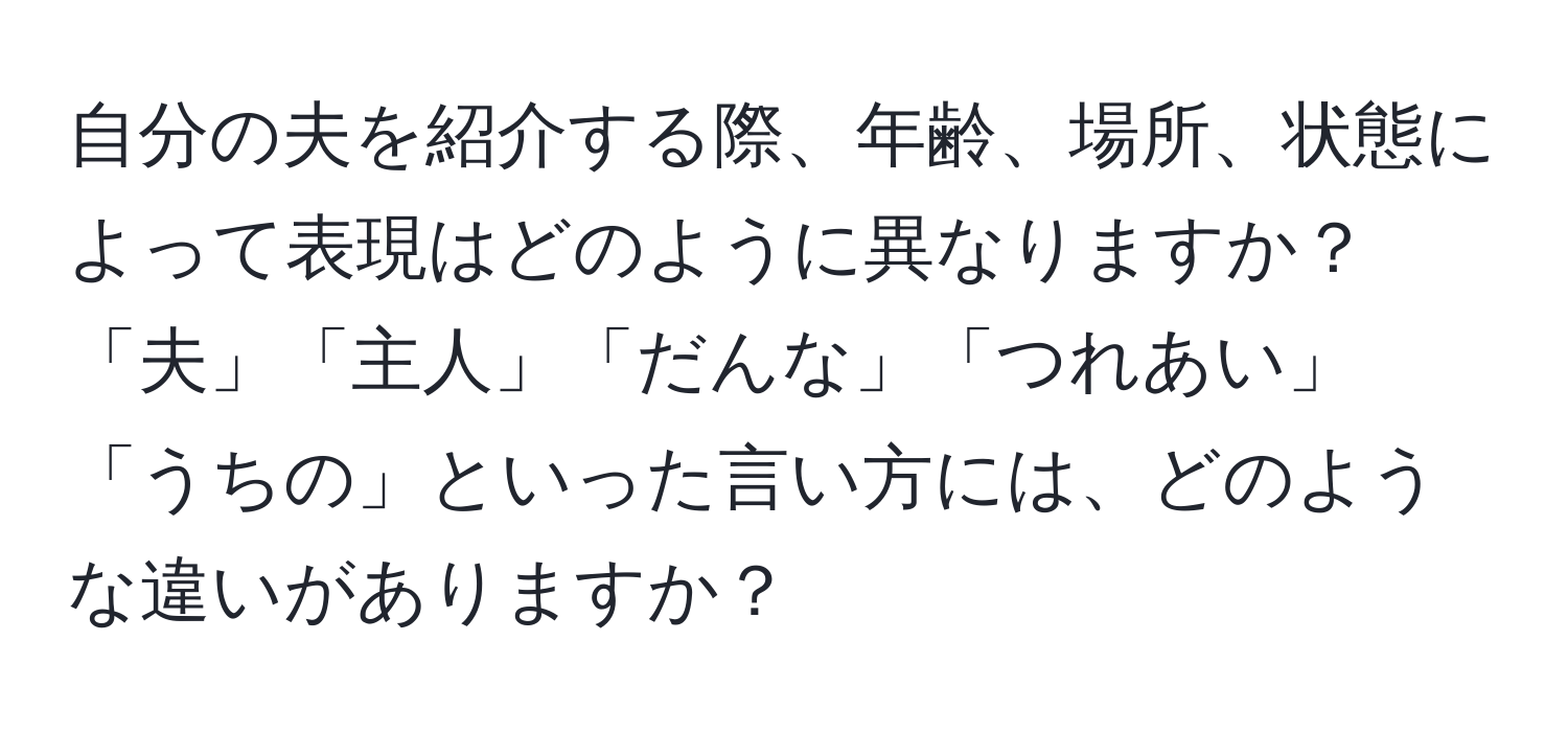 自分の夫を紹介する際、年齢、場所、状態によって表現はどのように異なりますか？「夫」「主人」「だんな」「つれあい」「うちの」といった言い方には、どのような違いがありますか？