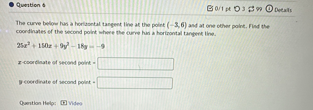 つ 3 % 99 D Details 
The curve below has a horizontal tangent line at the point (-3,6) and at one other point. Find the 
coordinates of the second point where the curve has a horizontal tangent line.
25x^2+150x+9y^2-18y=-9
x-coordinate of second point = 
□ 
y-coordinate of second point = 
Question Help: Video