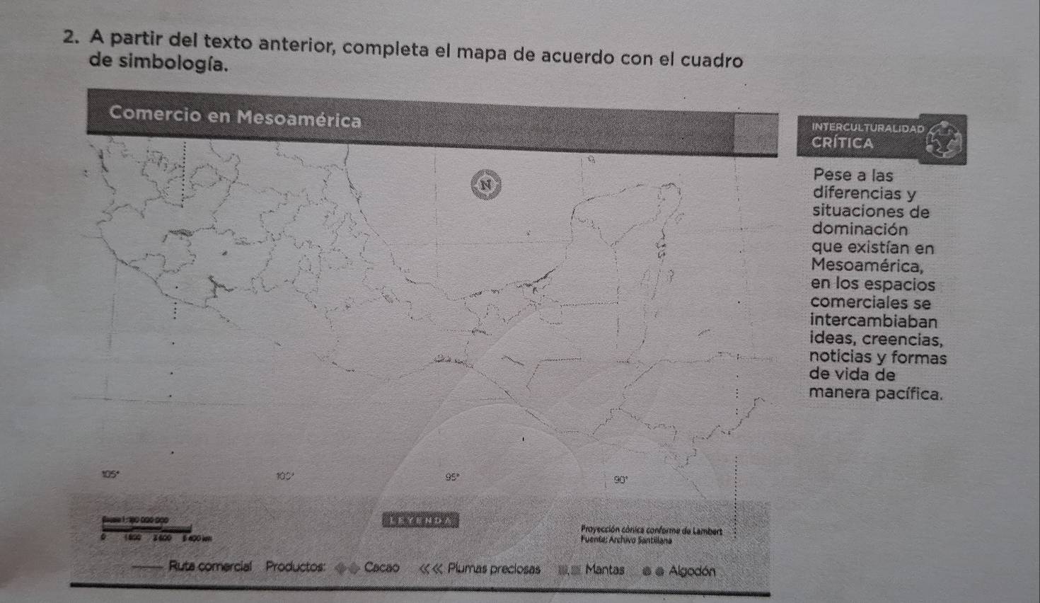 A partir del texto anterior, completa el mapa de acuerdo con el cuadro
de simbología.
NTERCULTURALIDAD
Rítica
Pese a las
diferencias y
situaciones de
dominación
que existían en
Mesoamérica,
n los espacios
omerciales se
ntercambiaban
deas, creencias,
oticias y formas
e vida de
manera pacífica.