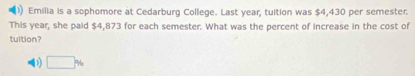 Emilia is a sophomore at Cedarburg College. Last year, tuition was $4,430 per semester.
This year, she paid $4,873 for each semester. What was the percent of increase in the cost of
tuition?
D □ %