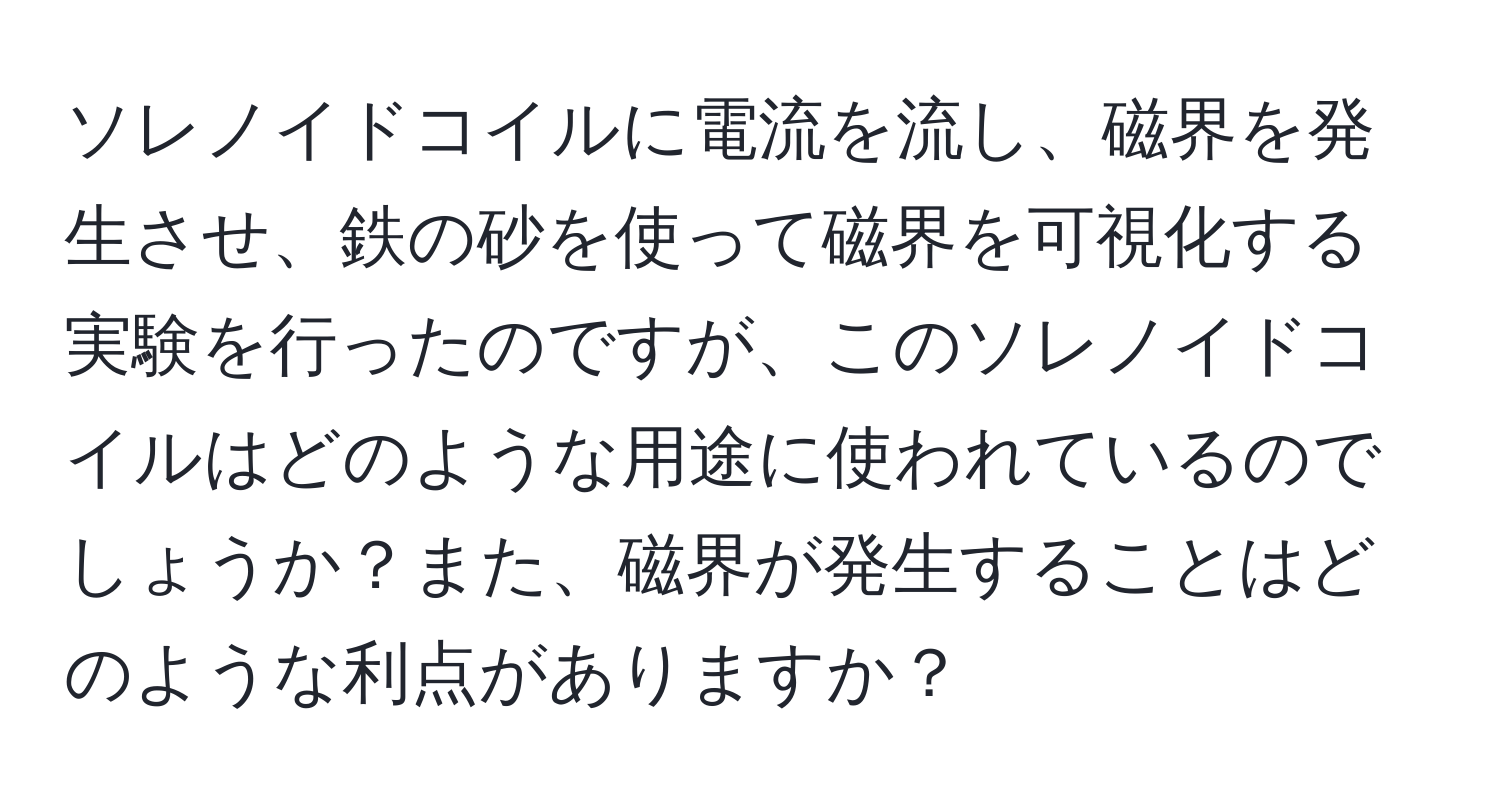 ソレノイドコイルに電流を流し、磁界を発生させ、鉄の砂を使って磁界を可視化する実験を行ったのですが、このソレノイドコイルはどのような用途に使われているのでしょうか？また、磁界が発生することはどのような利点がありますか？