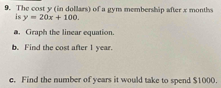 The cost y (in dollars) of a gym membership after x months
is y=20x+100. 
a. Graph the linear equation. 
b. Find the cost after 1 year. 
c. Find the number of years it would take to spend $1000.