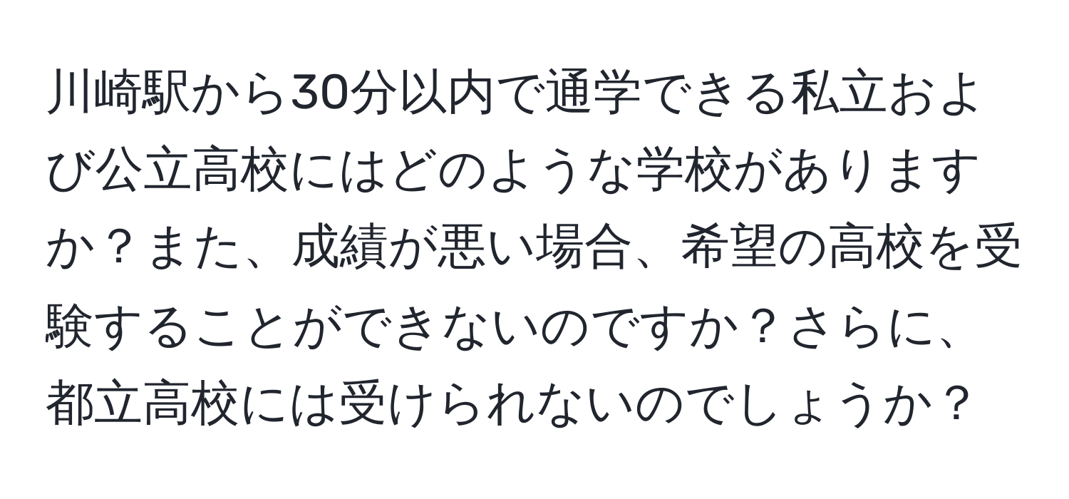 川崎駅から30分以内で通学できる私立および公立高校にはどのような学校がありますか？また、成績が悪い場合、希望の高校を受験することができないのですか？さらに、都立高校には受けられないのでしょうか？