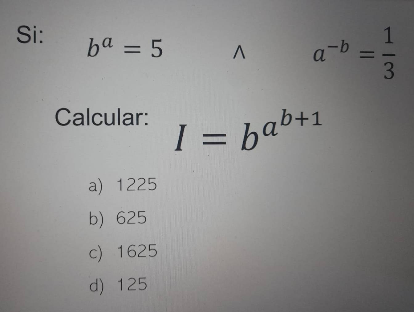 Si:
b^a=5^(a^-b)= 1/3 
Calcular:
I=b^(a^b+1)
a) 1225
b) 625
c) 1625
d) 125