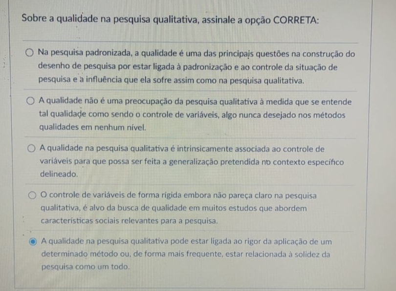 Sobre a qualidade na pesquisa qualitativa, assinale a opção CORRETA:
Na pesquisa padronizada, a qualidade é uma das principajs questões na construção do
desenho de pesquisa por estar ligada à padronização e ao controle da situação de
pesquisa e a influência que ela sofre assim como na pesquisa qualitativa.
A qualidade não é uma preocupação da pesquisa qualitativa à medida que se entende
tal qualidade como sendo o controle de variáveis, algo nunca desejado nos métodos
qualidades em nenhum nível.
A qualidade na pesquisa qualitativa é intrinsicamente associada ao controle de
variáveis para que possa ser feita a generalização pretendida no contexto específico
delineado.
O controle de variáveis de forma rígida embora não pareça claro na pesquisa
qualitativa, é alvo da busca de qualidade em muitos estudos que abordem
características sociais relevantes para a pesquisa.
A qualidade na pesquisa qualitativa pode estar ligada ao rigor da aplicação de um
determinado método ou, de forma mais frequente, estar relacionada à solidez da
pesquisa como um todo.