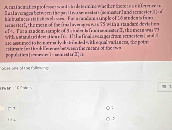 A mathematics professor wants to determine whether there is a difference in 
final averages between the past two semesters (semester I and semester II) of 
his business statistics classes. For a random sample of 16 students from 
semester I, the mean of the final averages was 75 with a standard deviation 
of 4. For a random sample of 9 students from semester II, the mean was 73
with a standard deviation of 6. If the final averages from semesters I and II 
are assumed to be normally distributed with equal variances, the point 
estimate for the difference between the means of the two 
population(semester I - semesterII) is 
hoose one of the following: 
swer 10 Points T
3
7
2
-2