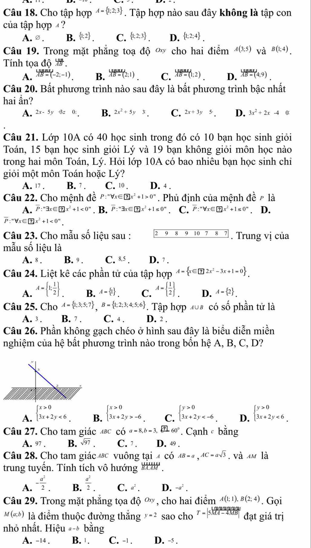 Cho tập hợp A= 1;2;3. Tập hợp nào sau đây không là tập con
của tập hợp  ?
A. ∅ . B.  1;2 . C.  1;2;3 . D.  1;2;4 .
Câu 19. Trong mặt phăng toạ độ  o cho hai điểm A(3;5) và B(1;4).
Tính tọa độ  .
A. overleftrightarrow ABEJ vector AB=(-2;-1)endarray B. beginarrayr LaBaEJ overline AB=(2;1)endarray . C. beginarrayr LaBaEJ vector AB=(1;2)endarray . D. beginarrayr LaBBEJ overline AB=(4;9)endarray .
Câu 20. Bất phương trình nào sau đây là bất phương trình bậc nhất
hai ẩn?
A. 2x-5y-6z0: B. 2x^2+5y3: C. 2x+3y5· D. 3x^2+2x-4 ():
Câu 21. Lớp 10A có 40 học sinh trong đó có 10 bạn học sinh giỏi
Toán, 15 bạn học sinh giỏi Lý và 19 bạn không giỏi môn học nào
trong hai môn Toán, Lý. Hỏi lớp 10A có bao nhiêu bạn học sinh chỉ
giỏi một môn Toán hoặc Lý?
A. 17 . B. 7 . C. 10 . D. 4 .
Câu 22. Cho mệnh đề P:''forall x∈ ?x^2+1>0''. Phủ định của mệnh đề ρ là
A. overline P:''exists x∈ ?x^2+1<0''. B. overline P:''exists x∈ ?x^2+1≤ 0''≤ UNK> C. overline P:''forall x∈ ?x^2+1≤ 0''. D.
overline P:''forall x∈ ?x^2+1<0''.
Câu 23. Cho mẫu số liệu sau : 2 9 8 9 10 7 8 7 . Trung vị của
mẫu số liệu là
A. 8 . B. 9 . C. 8,5 . D. 7 .
Câu 24. Liệt kê các phần tử của tập hợp A= x∈ □ 2x^2-3x+1=0 .
A. A= 1; 1/2  _. A=  1/2  _. D. A= 2 .
B. A= 1 . C.
Câu 25. Cho A= 1;3;5;7 ,B= 1;2;3;4;5;6 *. Tập hợp 408 có số phần tử là
A. 3 . B. 7 . C. 4 . D. 2 .
Câu 26. Phần không gạch chéo ở hình sau đây là biểu diễn miền
nghiệm của hệ bất phương trình nào trong bốn hệ A, B, C, D?
A. beginarrayl x>0 3x+2y<6endarray. .
B. beginarrayl x>0 3x+2y>-6endarray. .
C. beginarrayl y>0 3x+2y
D. beginarrayl y>0 3x+2y<6endarray. .
Câu 27. Cho tam giác ABC Cwidehat Oa=8,b=3,frac ?60°. Cạnh bằng
A. 97 7 B. sqrt(97). C. 1 . D. 49 .
Câu 28. Cho tam giác AL 3C vuông taiACoverline OAB=a,AC=asqrt(3). và AMla
trung tuyến. Tính tích vô hướng _ overline BA.AM.
A. - a^2/2 .  a^2/2 .
B.
C. a^2. D. -a^2.
Câu 29. Trong mặt phẳng tọa độ Oxy , cho hai điểm A(1;1),B(2;4). Gọi
M(a;b) là điểm thuộc đường thắng y=2 sao cho T=|5 |q/MA-4MB|  đạt giá trị
nhỏ nhất. Hiệu "-b bằng
A. -14 . B. 1 . C. -1 . D. -5 .