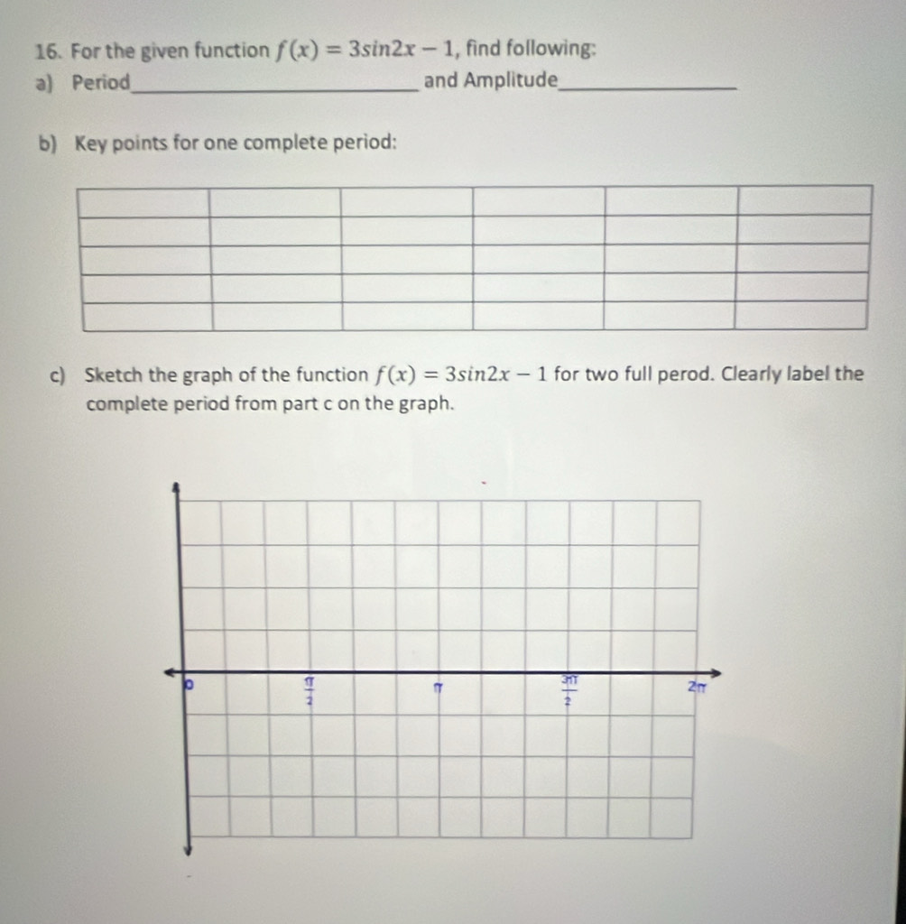 For the given function f(x)=3sin 2x-1 , find following:
a) Period_ and Amplitude_
b) Key points for one complete period:
c) Sketch the graph of the function f(x)=3sin 2x-1 for two full perod. Clearly label the
complete period from part c on the graph.