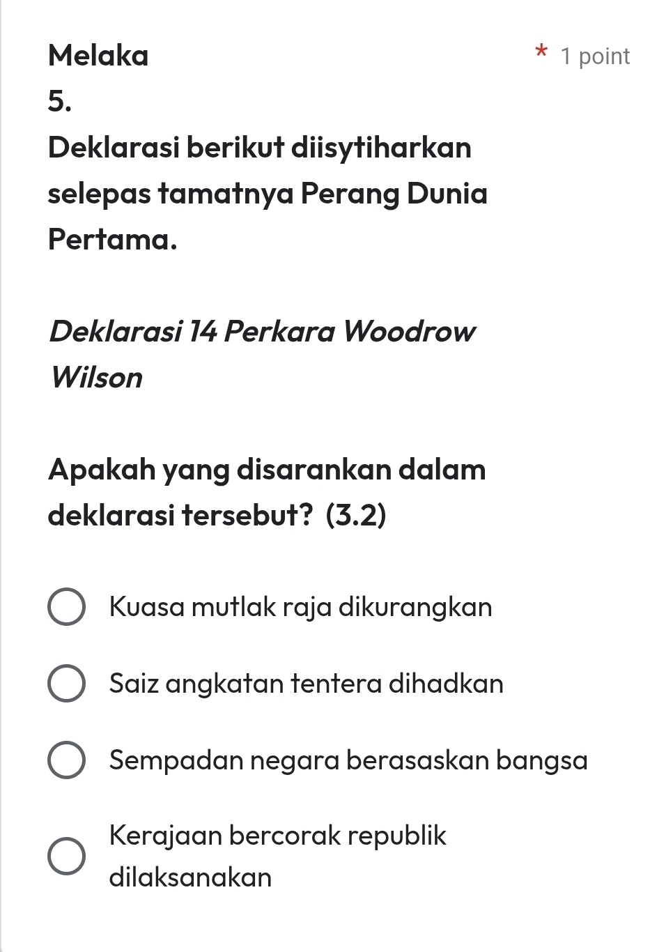 Melaka 1 point
5.
Deklarasi berikut diisytiharkan
selepas tamatnya Perang Dunia
Pertama.
Deklarasi 14 Perkara Woodrow
Wilson
Apakah yang disarankan dalam
deklarasi tersebut? (3.2)
Kuasa mutlak raja dikurangkan
Saiz angkatan tentera dihadkan
Sempadan negara berasaskan bangsa
Kerajaan bercorak republik
dilaksanakan