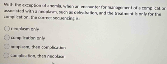 With the exception of anemia, when an encounter for management of a complication
associated with a neoplasm, such as dehydration, and the treatment is only for the
complication, the correct sequencing is:
neoplasm only
complication only
neoplasm, then complication
complication, then neoplasm