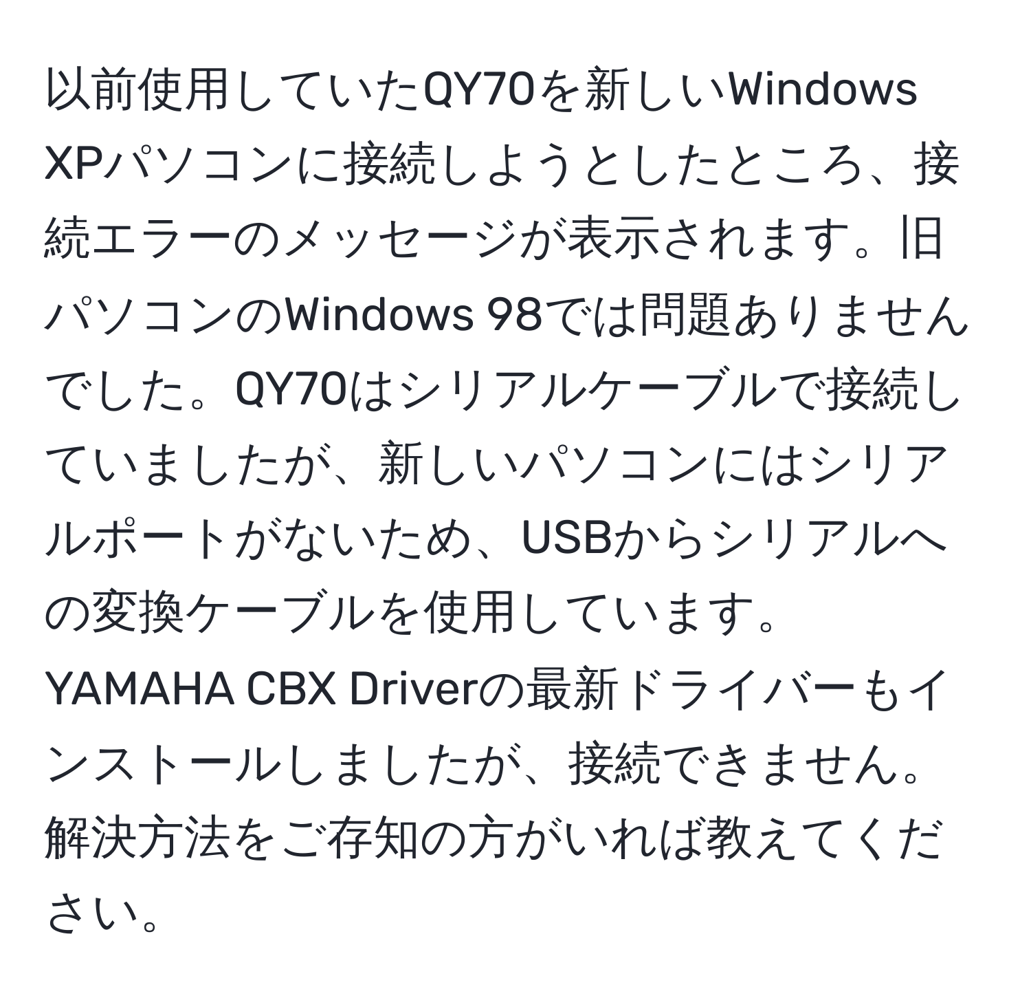 以前使用していたQY70を新しいWindows XPパソコンに接続しようとしたところ、接続エラーのメッセージが表示されます。旧パソコンのWindows 98では問題ありませんでした。QY70はシリアルケーブルで接続していましたが、新しいパソコンにはシリアルポートがないため、USBからシリアルへの変換ケーブルを使用しています。YAMAHA CBX Driverの最新ドライバーもインストールしましたが、接続できません。解決方法をご存知の方がいれば教えてください。