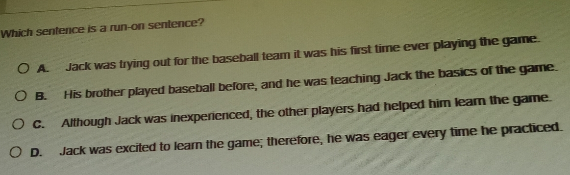 Which sentence is a run-on sentence?
A. Jack was trying out for the baseball team it was his first time ever playing the game.
B. His brother played baseball before, and he was teaching Jack the basics of the game.
C. Although Jack was inexperienced, the other players had helped him learn the game
D. Jack was excited to learn the game; therefore, he was eager every time he practiced.