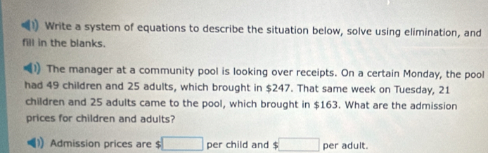 Write a system of equations to describe the situation below, solve using elimination, and 
fill in the blanks. 
The manager at a community pool is looking over receipts. On a certain Monday, the pool 
had 49 children and 25 adults, which brought in $247. That same week on Tuesday, 21
children and 25 adults came to the pool, which brought in $163. What are the admission 
prices for children and adults? 
Admission prices are $□ per child and $ $□ per adult.