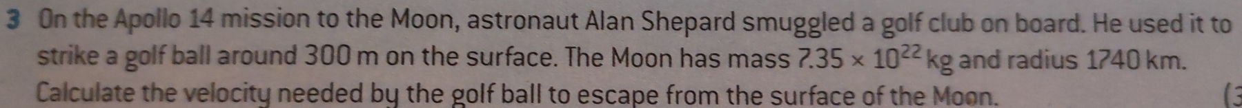 On the Apollo 14 mission to the Moon, astronaut Alan Shepard smuggled a golf club on board. He used it to 
strike a golf ball around 300 m on the surface. The Moon has mass 7.35* 10^(22)kg and radius 1740 km. 
Calculate the velocity needed by the golf ball to escape from the surface of the Moon. C