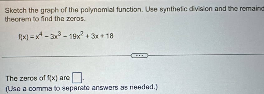 Sketch the graph of the polynomial function. Use synthetic division and the remaind
theorem to find the zeros.
f(x)=x^4-3x^3-19x^2+3x+18
The zeros of f(x) are □. 
(Use a comma to separate answers as needed.)